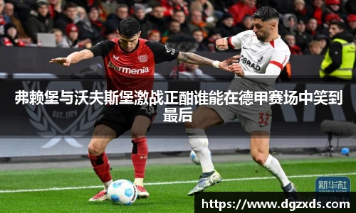 弗赖堡与沃夫斯堡激战正酣谁能在德甲赛场中笑到最后
