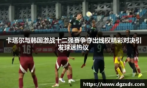 卡塔尔与韩国激战十二强赛争夺出线权精彩对决引发球迷热议