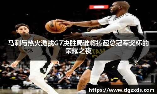 马刺与热火激战G7决胜局谁将捧起总冠军奖杯的荣耀之夜