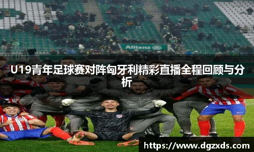 U19青年足球赛对阵匈牙利精彩直播全程回顾与分析